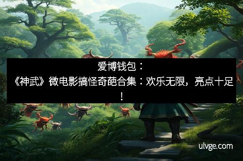 爱博钱包：《神武》微电影搞怪奇葩合集：欢乐无限，亮点十足！