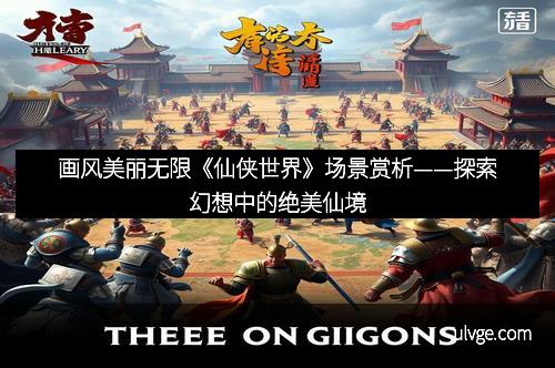 画风美丽无限《仙侠世界》场景赏析——探索幻想中的绝美仙境